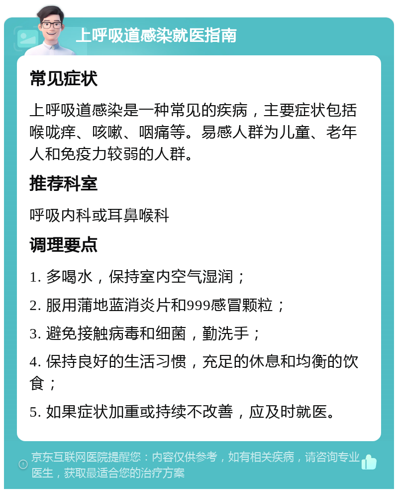 上呼吸道感染就医指南 常见症状 上呼吸道感染是一种常见的疾病，主要症状包括喉咙痒、咳嗽、咽痛等。易感人群为儿童、老年人和免疫力较弱的人群。 推荐科室 呼吸内科或耳鼻喉科 调理要点 1. 多喝水，保持室内空气湿润； 2. 服用蒲地蓝消炎片和999感冒颗粒； 3. 避免接触病毒和细菌，勤洗手； 4. 保持良好的生活习惯，充足的休息和均衡的饮食； 5. 如果症状加重或持续不改善，应及时就医。