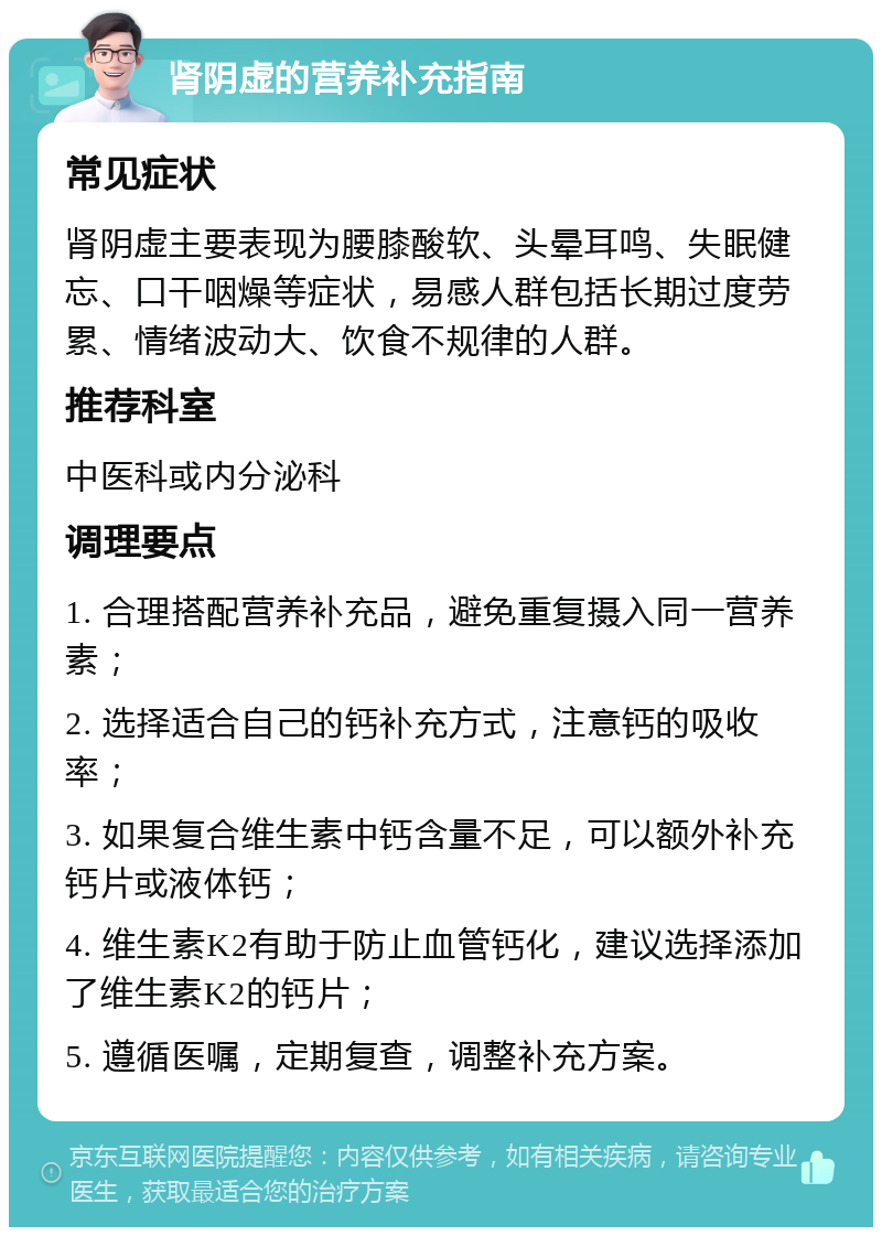 肾阴虚的营养补充指南 常见症状 肾阴虚主要表现为腰膝酸软、头晕耳鸣、失眠健忘、口干咽燥等症状，易感人群包括长期过度劳累、情绪波动大、饮食不规律的人群。 推荐科室 中医科或内分泌科 调理要点 1. 合理搭配营养补充品，避免重复摄入同一营养素； 2. 选择适合自己的钙补充方式，注意钙的吸收率； 3. 如果复合维生素中钙含量不足，可以额外补充钙片或液体钙； 4. 维生素K2有助于防止血管钙化，建议选择添加了维生素K2的钙片； 5. 遵循医嘱，定期复查，调整补充方案。