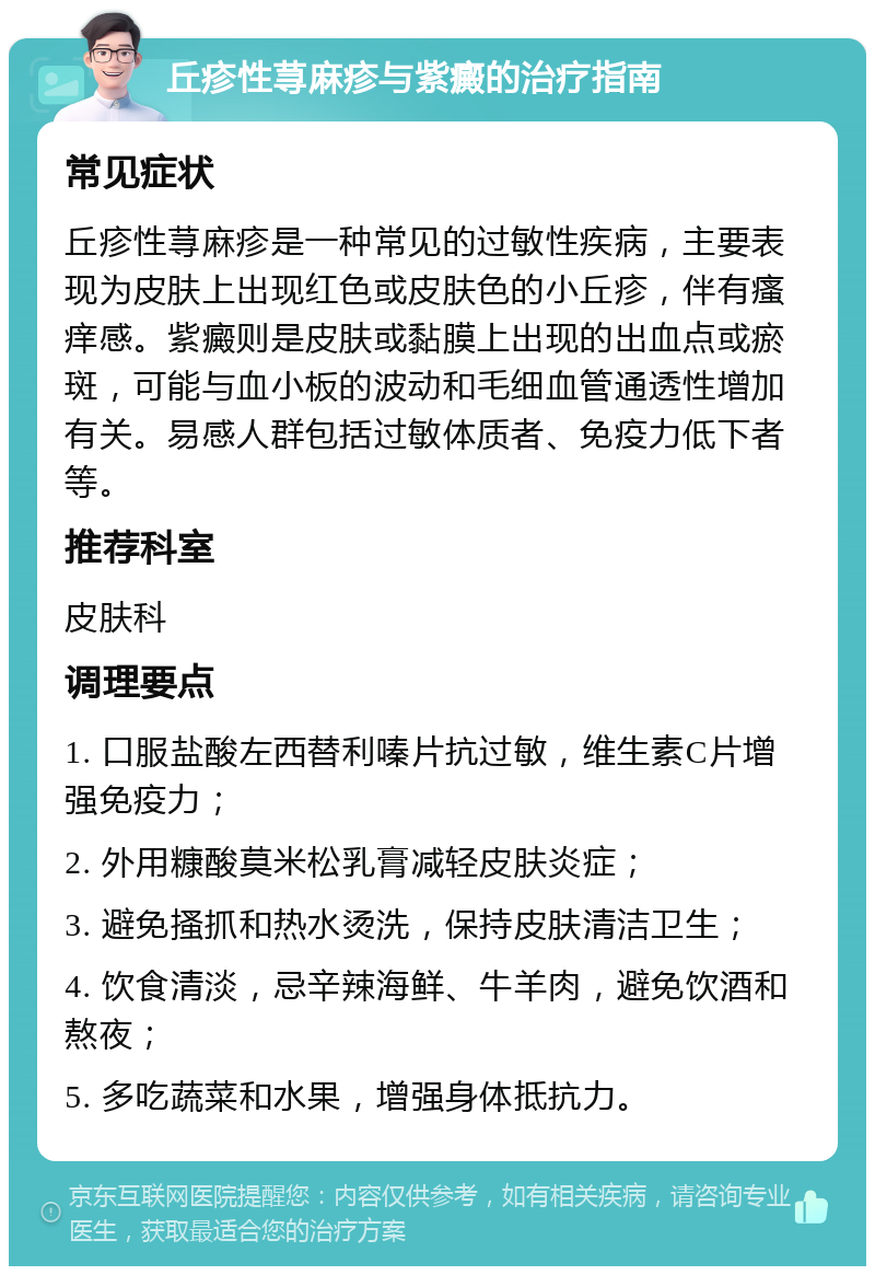 丘疹性荨麻疹与紫癜的治疗指南 常见症状 丘疹性荨麻疹是一种常见的过敏性疾病，主要表现为皮肤上出现红色或皮肤色的小丘疹，伴有瘙痒感。紫癜则是皮肤或黏膜上出现的出血点或瘀斑，可能与血小板的波动和毛细血管通透性增加有关。易感人群包括过敏体质者、免疫力低下者等。 推荐科室 皮肤科 调理要点 1. 口服盐酸左西替利嗪片抗过敏，维生素C片增强免疫力； 2. 外用糠酸莫米松乳膏减轻皮肤炎症； 3. 避免搔抓和热水烫洗，保持皮肤清洁卫生； 4. 饮食清淡，忌辛辣海鲜、牛羊肉，避免饮酒和熬夜； 5. 多吃蔬菜和水果，增强身体抵抗力。