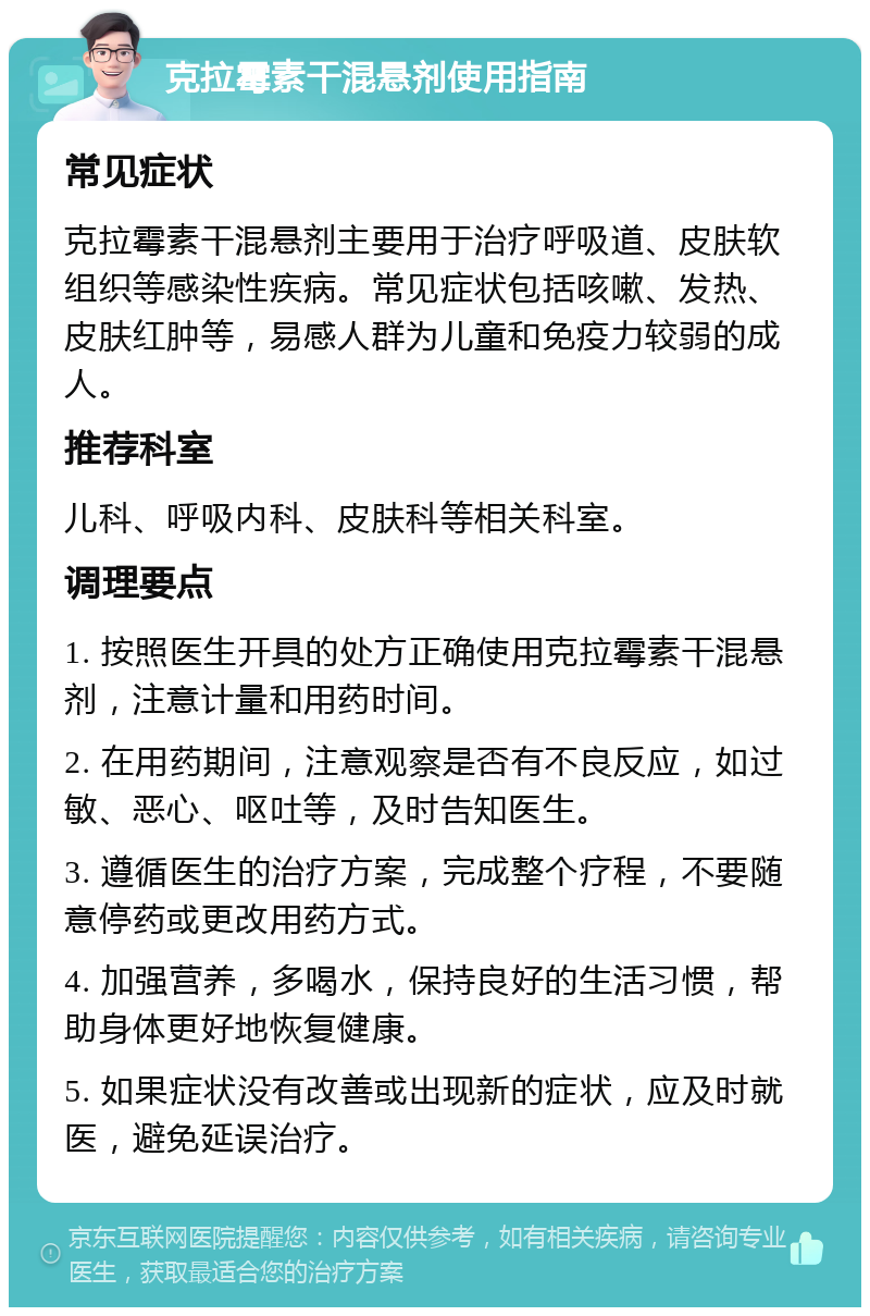 克拉霉素干混悬剂使用指南 常见症状 克拉霉素干混悬剂主要用于治疗呼吸道、皮肤软组织等感染性疾病。常见症状包括咳嗽、发热、皮肤红肿等，易感人群为儿童和免疫力较弱的成人。 推荐科室 儿科、呼吸内科、皮肤科等相关科室。 调理要点 1. 按照医生开具的处方正确使用克拉霉素干混悬剂，注意计量和用药时间。 2. 在用药期间，注意观察是否有不良反应，如过敏、恶心、呕吐等，及时告知医生。 3. 遵循医生的治疗方案，完成整个疗程，不要随意停药或更改用药方式。 4. 加强营养，多喝水，保持良好的生活习惯，帮助身体更好地恢复健康。 5. 如果症状没有改善或出现新的症状，应及时就医，避免延误治疗。