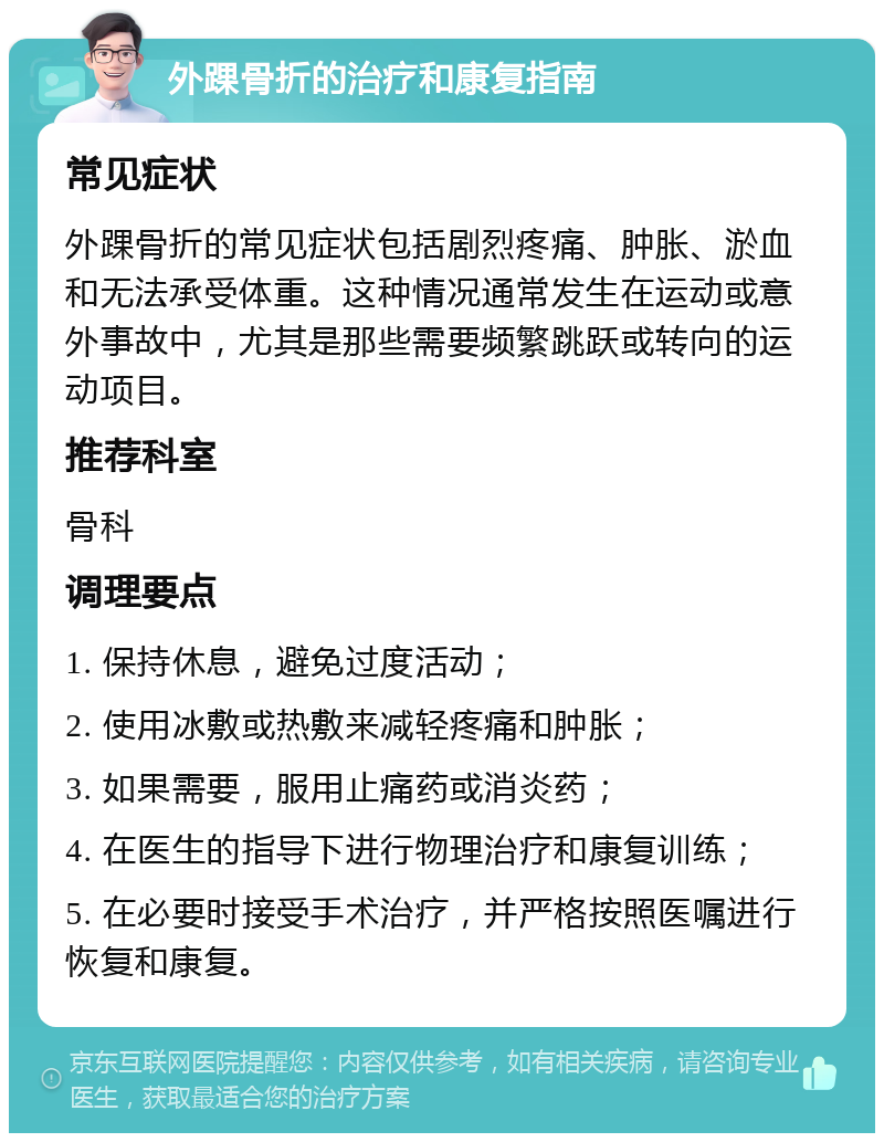 外踝骨折的治疗和康复指南 常见症状 外踝骨折的常见症状包括剧烈疼痛、肿胀、淤血和无法承受体重。这种情况通常发生在运动或意外事故中，尤其是那些需要频繁跳跃或转向的运动项目。 推荐科室 骨科 调理要点 1. 保持休息，避免过度活动； 2. 使用冰敷或热敷来减轻疼痛和肿胀； 3. 如果需要，服用止痛药或消炎药； 4. 在医生的指导下进行物理治疗和康复训练； 5. 在必要时接受手术治疗，并严格按照医嘱进行恢复和康复。