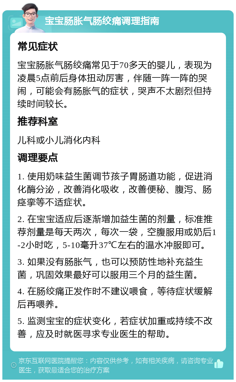 宝宝肠胀气肠绞痛调理指南 常见症状 宝宝肠胀气肠绞痛常见于70多天的婴儿，表现为凌晨5点前后身体扭动厉害，伴随一阵一阵的哭闹，可能会有肠胀气的症状，哭声不太剧烈但持续时间较长。 推荐科室 儿科或小儿消化内科 调理要点 1. 使用奶味益生菌调节孩子胃肠道功能，促进消化酶分泌，改善消化吸收，改善便秘、腹泻、肠痉挛等不适症状。 2. 在宝宝适应后逐渐增加益生菌的剂量，标准推荐剂量是每天两次，每次一袋，空腹服用或奶后1-2小时吃，5-10毫升37℃左右的温水冲服即可。 3. 如果没有肠胀气，也可以预防性地补充益生菌，巩固效果最好可以服用三个月的益生菌。 4. 在肠绞痛正发作时不建议喂食，等待症状缓解后再喂养。 5. 监测宝宝的症状变化，若症状加重或持续不改善，应及时就医寻求专业医生的帮助。