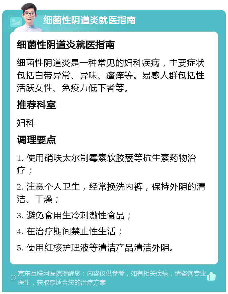 细菌性阴道炎就医指南 细菌性阴道炎就医指南 细菌性阴道炎是一种常见的妇科疾病，主要症状包括白带异常、异味、瘙痒等。易感人群包括性活跃女性、免疫力低下者等。 推荐科室 妇科 调理要点 1. 使用硝呋太尔制霉素软胶囊等抗生素药物治疗； 2. 注意个人卫生，经常换洗内裤，保持外阴的清洁、干燥； 3. 避免食用生冷刺激性食品； 4. 在治疗期间禁止性生活； 5. 使用红核护理液等清洁产品清洁外阴。