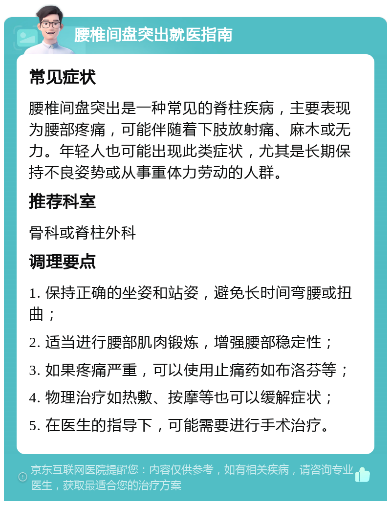 腰椎间盘突出就医指南 常见症状 腰椎间盘突出是一种常见的脊柱疾病，主要表现为腰部疼痛，可能伴随着下肢放射痛、麻木或无力。年轻人也可能出现此类症状，尤其是长期保持不良姿势或从事重体力劳动的人群。 推荐科室 骨科或脊柱外科 调理要点 1. 保持正确的坐姿和站姿，避免长时间弯腰或扭曲； 2. 适当进行腰部肌肉锻炼，增强腰部稳定性； 3. 如果疼痛严重，可以使用止痛药如布洛芬等； 4. 物理治疗如热敷、按摩等也可以缓解症状； 5. 在医生的指导下，可能需要进行手术治疗。