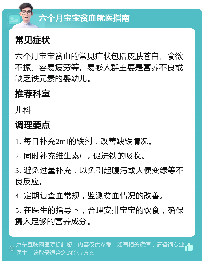 六个月宝宝贫血就医指南 常见症状 六个月宝宝贫血的常见症状包括皮肤苍白、食欲不振、容易疲劳等。易感人群主要是营养不良或缺乏铁元素的婴幼儿。 推荐科室 儿科 调理要点 1. 每日补充2ml的铁剂，改善缺铁情况。 2. 同时补充维生素C，促进铁的吸收。 3. 避免过量补充，以免引起腹泻或大便变绿等不良反应。 4. 定期复查血常规，监测贫血情况的改善。 5. 在医生的指导下，合理安排宝宝的饮食，确保摄入足够的营养成分。