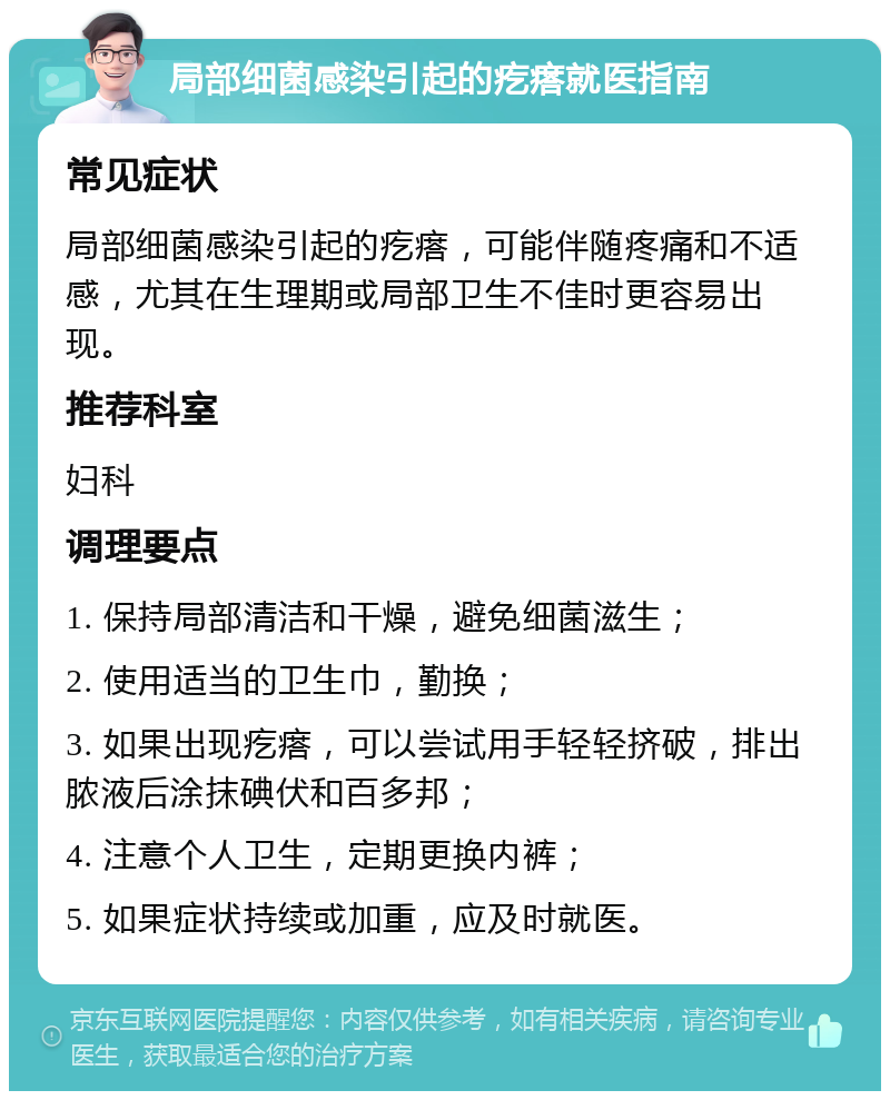 局部细菌感染引起的疙瘩就医指南 常见症状 局部细菌感染引起的疙瘩，可能伴随疼痛和不适感，尤其在生理期或局部卫生不佳时更容易出现。 推荐科室 妇科 调理要点 1. 保持局部清洁和干燥，避免细菌滋生； 2. 使用适当的卫生巾，勤换； 3. 如果出现疙瘩，可以尝试用手轻轻挤破，排出脓液后涂抹碘伏和百多邦； 4. 注意个人卫生，定期更换内裤； 5. 如果症状持续或加重，应及时就医。