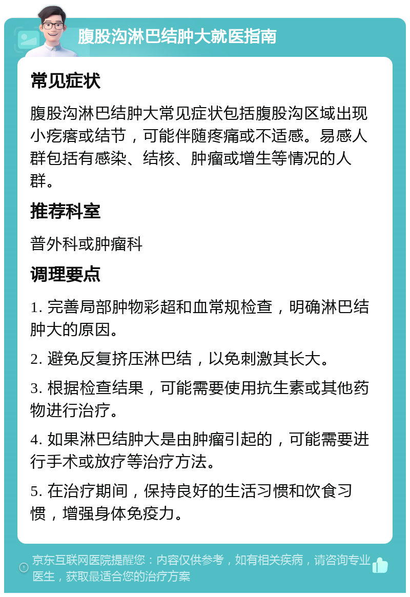 腹股沟淋巴结肿大就医指南 常见症状 腹股沟淋巴结肿大常见症状包括腹股沟区域出现小疙瘩或结节，可能伴随疼痛或不适感。易感人群包括有感染、结核、肿瘤或增生等情况的人群。 推荐科室 普外科或肿瘤科 调理要点 1. 完善局部肿物彩超和血常规检查，明确淋巴结肿大的原因。 2. 避免反复挤压淋巴结，以免刺激其长大。 3. 根据检查结果，可能需要使用抗生素或其他药物进行治疗。 4. 如果淋巴结肿大是由肿瘤引起的，可能需要进行手术或放疗等治疗方法。 5. 在治疗期间，保持良好的生活习惯和饮食习惯，增强身体免疫力。