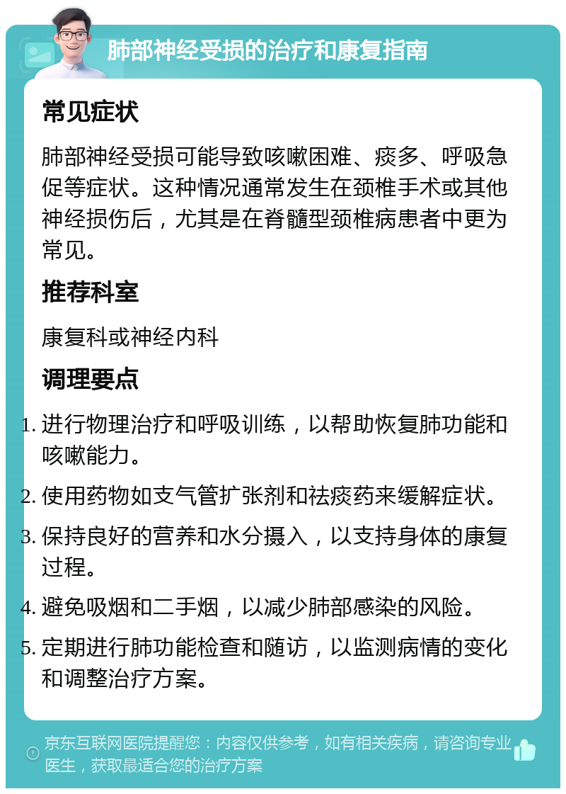 肺部神经受损的治疗和康复指南 常见症状 肺部神经受损可能导致咳嗽困难、痰多、呼吸急促等症状。这种情况通常发生在颈椎手术或其他神经损伤后，尤其是在脊髓型颈椎病患者中更为常见。 推荐科室 康复科或神经内科 调理要点 进行物理治疗和呼吸训练，以帮助恢复肺功能和咳嗽能力。 使用药物如支气管扩张剂和祛痰药来缓解症状。 保持良好的营养和水分摄入，以支持身体的康复过程。 避免吸烟和二手烟，以减少肺部感染的风险。 定期进行肺功能检查和随访，以监测病情的变化和调整治疗方案。