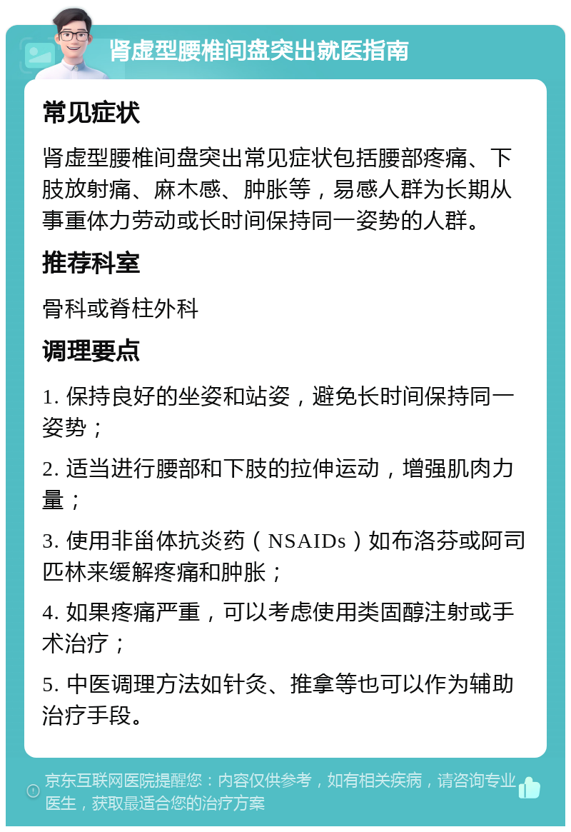 肾虚型腰椎间盘突出就医指南 常见症状 肾虚型腰椎间盘突出常见症状包括腰部疼痛、下肢放射痛、麻木感、肿胀等，易感人群为长期从事重体力劳动或长时间保持同一姿势的人群。 推荐科室 骨科或脊柱外科 调理要点 1. 保持良好的坐姿和站姿，避免长时间保持同一姿势； 2. 适当进行腰部和下肢的拉伸运动，增强肌肉力量； 3. 使用非甾体抗炎药（NSAIDs）如布洛芬或阿司匹林来缓解疼痛和肿胀； 4. 如果疼痛严重，可以考虑使用类固醇注射或手术治疗； 5. 中医调理方法如针灸、推拿等也可以作为辅助治疗手段。