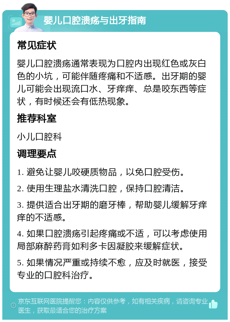 婴儿口腔溃疡与出牙指南 常见症状 婴儿口腔溃疡通常表现为口腔内出现红色或灰白色的小坑，可能伴随疼痛和不适感。出牙期的婴儿可能会出现流口水、牙痒痒、总是咬东西等症状，有时候还会有低热现象。 推荐科室 小儿口腔科 调理要点 1. 避免让婴儿咬硬质物品，以免口腔受伤。 2. 使用生理盐水清洗口腔，保持口腔清洁。 3. 提供适合出牙期的磨牙棒，帮助婴儿缓解牙痒痒的不适感。 4. 如果口腔溃疡引起疼痛或不适，可以考虑使用局部麻醉药膏如利多卡因凝胶来缓解症状。 5. 如果情况严重或持续不愈，应及时就医，接受专业的口腔科治疗。