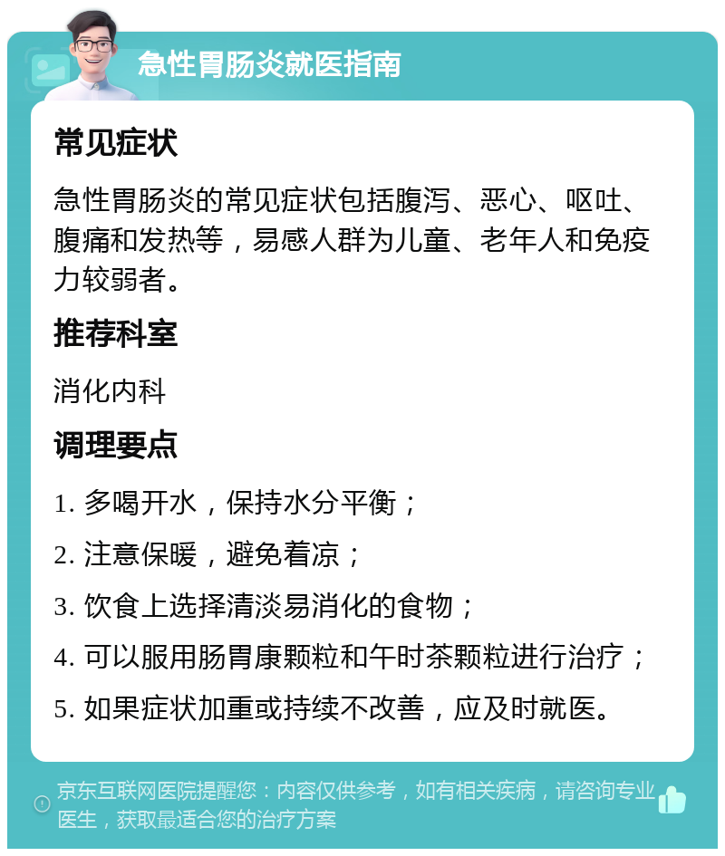 急性胃肠炎就医指南 常见症状 急性胃肠炎的常见症状包括腹泻、恶心、呕吐、腹痛和发热等，易感人群为儿童、老年人和免疫力较弱者。 推荐科室 消化内科 调理要点 1. 多喝开水，保持水分平衡； 2. 注意保暖，避免着凉； 3. 饮食上选择清淡易消化的食物； 4. 可以服用肠胃康颗粒和午时茶颗粒进行治疗； 5. 如果症状加重或持续不改善，应及时就医。