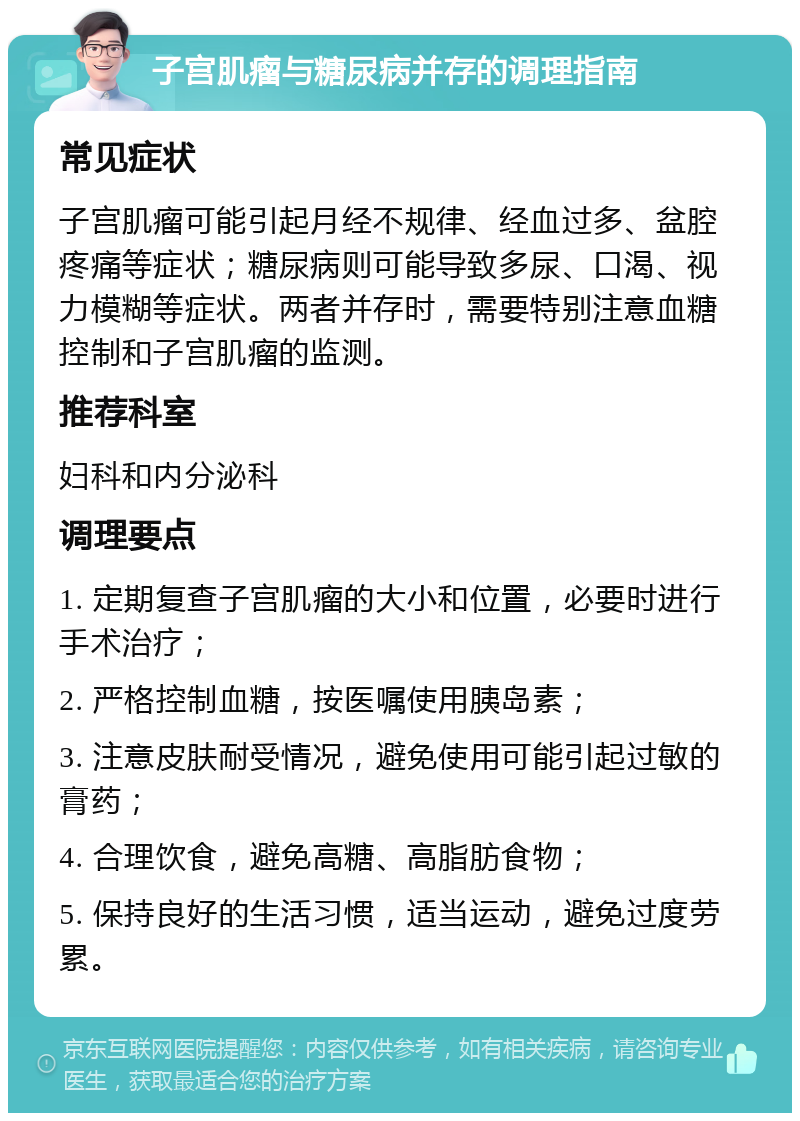 子宫肌瘤与糖尿病并存的调理指南 常见症状 子宫肌瘤可能引起月经不规律、经血过多、盆腔疼痛等症状；糖尿病则可能导致多尿、口渴、视力模糊等症状。两者并存时，需要特别注意血糖控制和子宫肌瘤的监测。 推荐科室 妇科和内分泌科 调理要点 1. 定期复查子宫肌瘤的大小和位置，必要时进行手术治疗； 2. 严格控制血糖，按医嘱使用胰岛素； 3. 注意皮肤耐受情况，避免使用可能引起过敏的膏药； 4. 合理饮食，避免高糖、高脂肪食物； 5. 保持良好的生活习惯，适当运动，避免过度劳累。