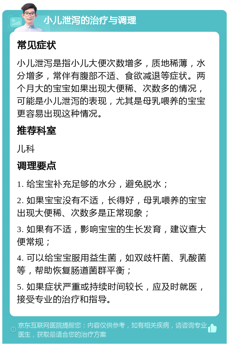 小儿泄泻的治疗与调理 常见症状 小儿泄泻是指小儿大便次数增多，质地稀薄，水分增多，常伴有腹部不适、食欲减退等症状。两个月大的宝宝如果出现大便稀、次数多的情况，可能是小儿泄泻的表现，尤其是母乳喂养的宝宝更容易出现这种情况。 推荐科室 儿科 调理要点 1. 给宝宝补充足够的水分，避免脱水； 2. 如果宝宝没有不适，长得好，母乳喂养的宝宝出现大便稀、次数多是正常现象； 3. 如果有不适，影响宝宝的生长发育，建议查大便常规； 4. 可以给宝宝服用益生菌，如双歧杆菌、乳酸菌等，帮助恢复肠道菌群平衡； 5. 如果症状严重或持续时间较长，应及时就医，接受专业的治疗和指导。