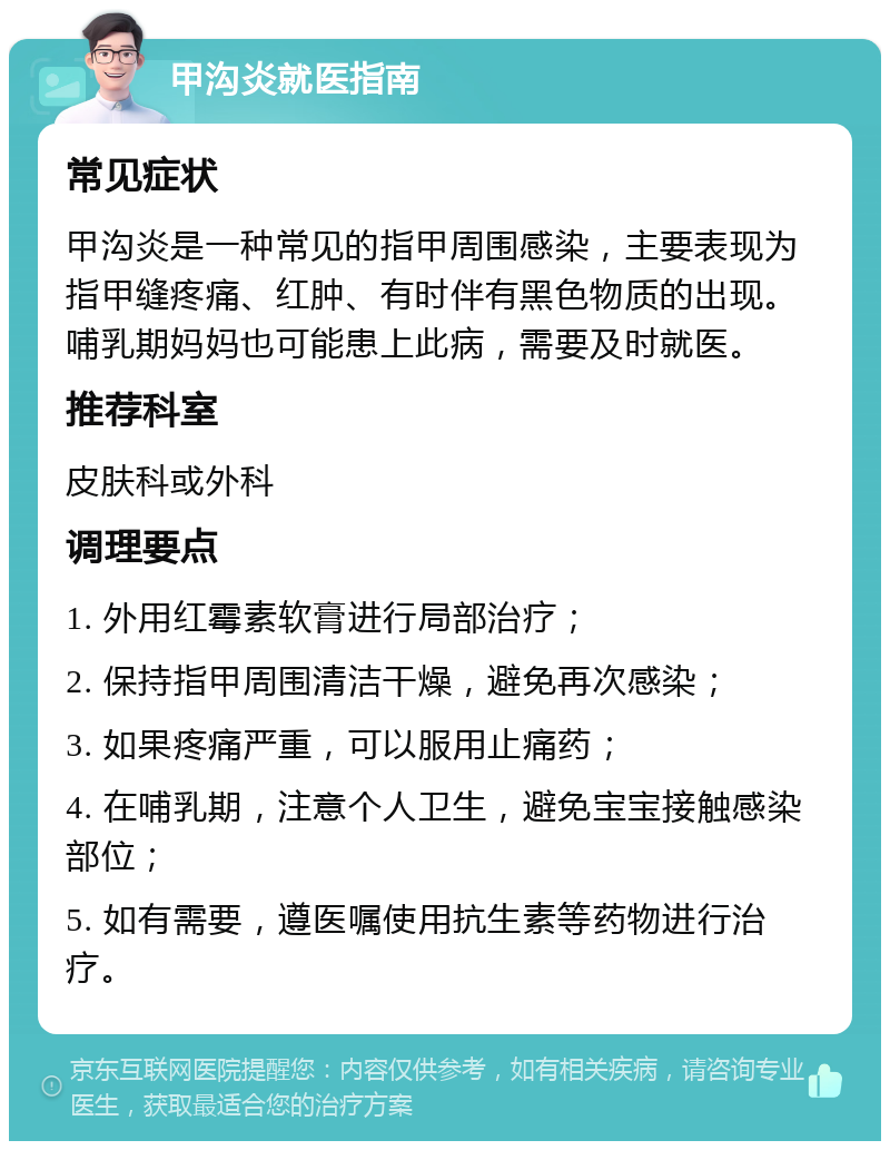 甲沟炎就医指南 常见症状 甲沟炎是一种常见的指甲周围感染，主要表现为指甲缝疼痛、红肿、有时伴有黑色物质的出现。哺乳期妈妈也可能患上此病，需要及时就医。 推荐科室 皮肤科或外科 调理要点 1. 外用红霉素软膏进行局部治疗； 2. 保持指甲周围清洁干燥，避免再次感染； 3. 如果疼痛严重，可以服用止痛药； 4. 在哺乳期，注意个人卫生，避免宝宝接触感染部位； 5. 如有需要，遵医嘱使用抗生素等药物进行治疗。