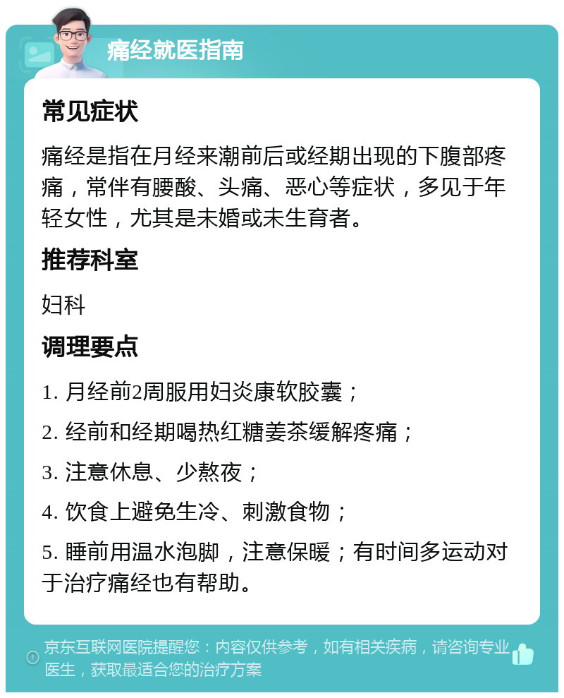 痛经就医指南 常见症状 痛经是指在月经来潮前后或经期出现的下腹部疼痛，常伴有腰酸、头痛、恶心等症状，多见于年轻女性，尤其是未婚或未生育者。 推荐科室 妇科 调理要点 1. 月经前2周服用妇炎康软胶囊； 2. 经前和经期喝热红糖姜茶缓解疼痛； 3. 注意休息、少熬夜； 4. 饮食上避免生冷、刺激食物； 5. 睡前用温水泡脚，注意保暖；有时间多运动对于治疗痛经也有帮助。