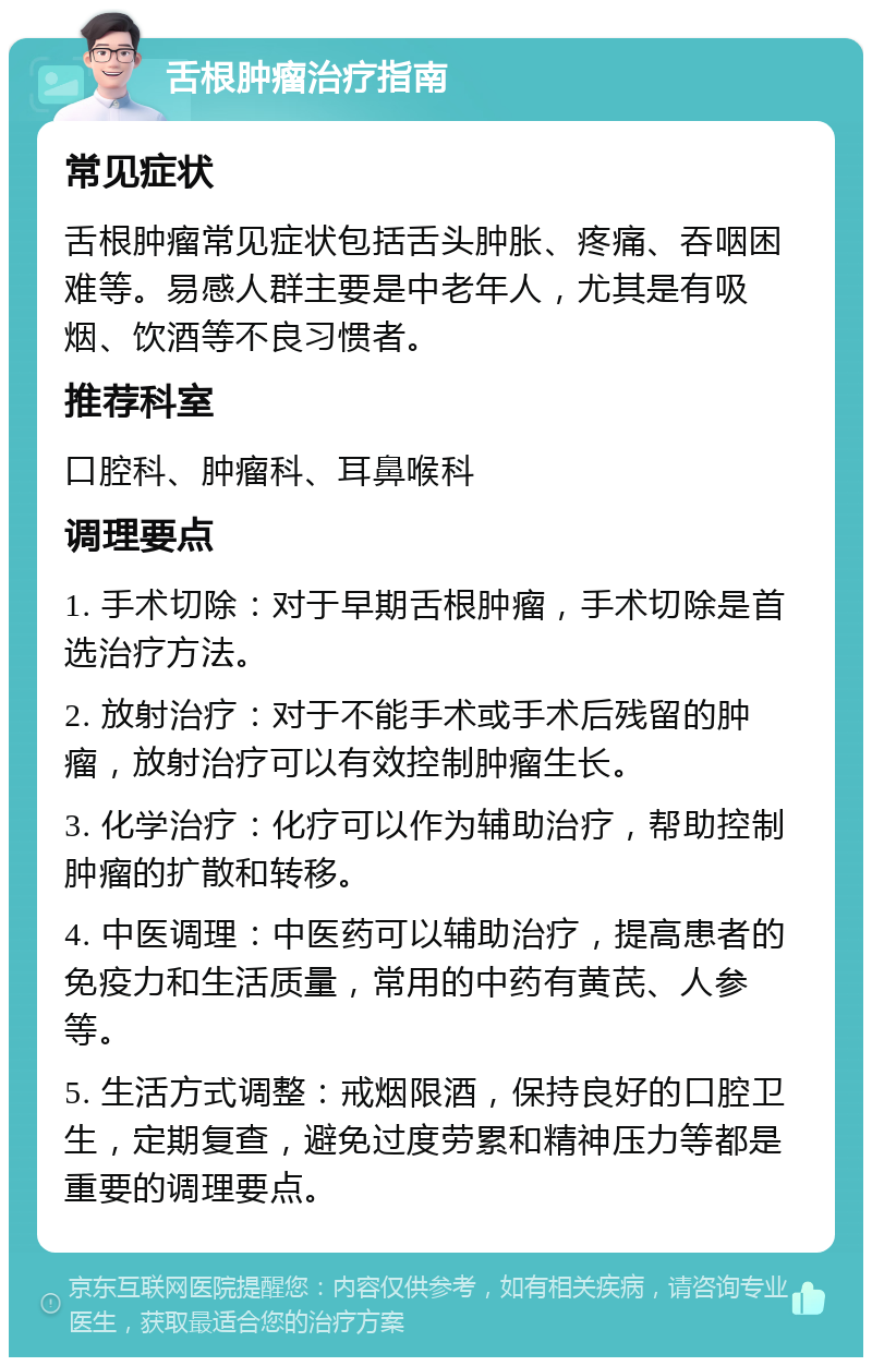 舌根肿瘤治疗指南 常见症状 舌根肿瘤常见症状包括舌头肿胀、疼痛、吞咽困难等。易感人群主要是中老年人，尤其是有吸烟、饮酒等不良习惯者。 推荐科室 口腔科、肿瘤科、耳鼻喉科 调理要点 1. 手术切除：对于早期舌根肿瘤，手术切除是首选治疗方法。 2. 放射治疗：对于不能手术或手术后残留的肿瘤，放射治疗可以有效控制肿瘤生长。 3. 化学治疗：化疗可以作为辅助治疗，帮助控制肿瘤的扩散和转移。 4. 中医调理：中医药可以辅助治疗，提高患者的免疫力和生活质量，常用的中药有黄芪、人参等。 5. 生活方式调整：戒烟限酒，保持良好的口腔卫生，定期复查，避免过度劳累和精神压力等都是重要的调理要点。