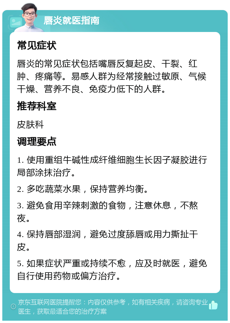 唇炎就医指南 常见症状 唇炎的常见症状包括嘴唇反复起皮、干裂、红肿、疼痛等。易感人群为经常接触过敏原、气候干燥、营养不良、免疫力低下的人群。 推荐科室 皮肤科 调理要点 1. 使用重组牛碱性成纤维细胞生长因子凝胶进行局部涂抹治疗。 2. 多吃蔬菜水果，保持营养均衡。 3. 避免食用辛辣刺激的食物，注意休息，不熬夜。 4. 保持唇部湿润，避免过度舔唇或用力撕扯干皮。 5. 如果症状严重或持续不愈，应及时就医，避免自行使用药物或偏方治疗。