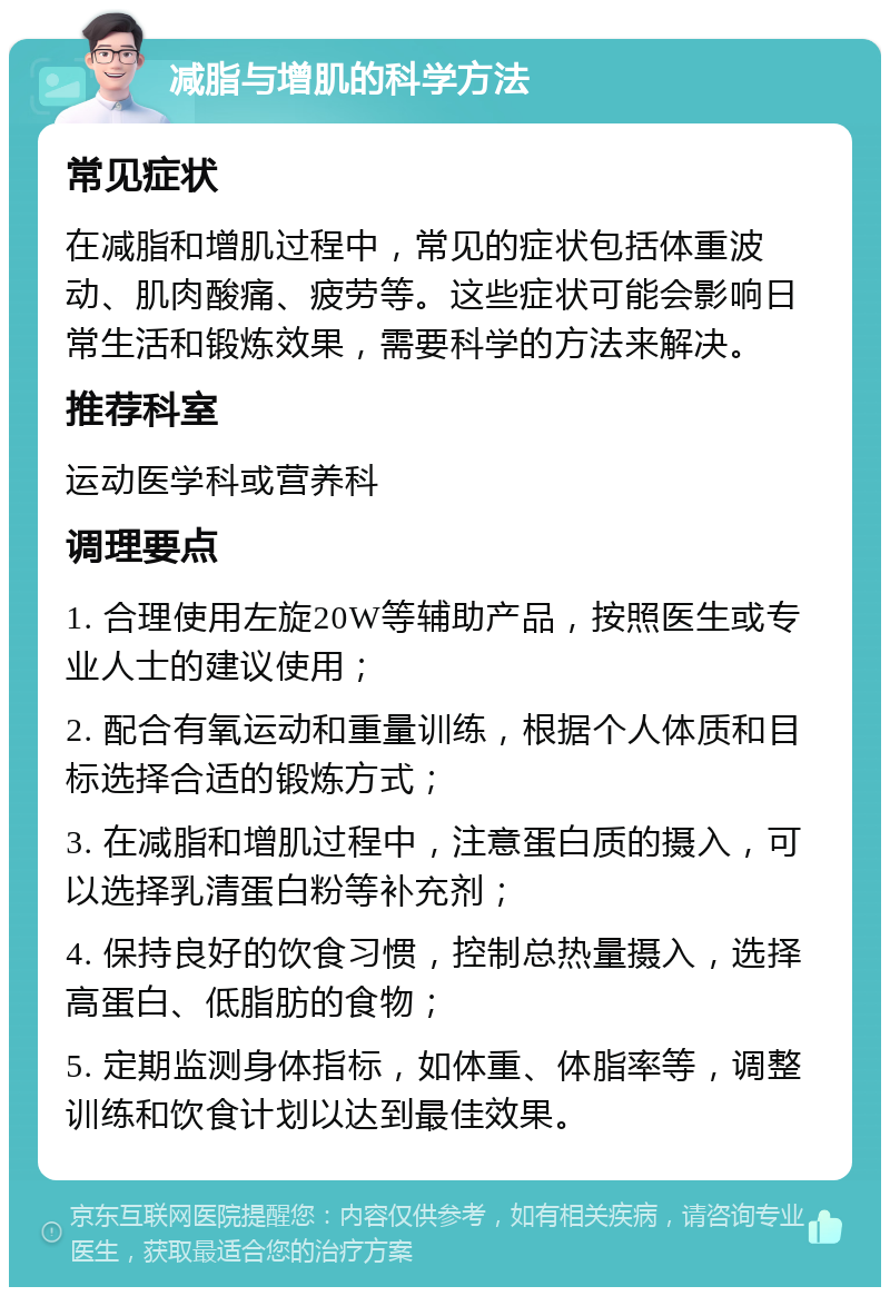 减脂与增肌的科学方法 常见症状 在减脂和增肌过程中，常见的症状包括体重波动、肌肉酸痛、疲劳等。这些症状可能会影响日常生活和锻炼效果，需要科学的方法来解决。 推荐科室 运动医学科或营养科 调理要点 1. 合理使用左旋20W等辅助产品，按照医生或专业人士的建议使用； 2. 配合有氧运动和重量训练，根据个人体质和目标选择合适的锻炼方式； 3. 在减脂和增肌过程中，注意蛋白质的摄入，可以选择乳清蛋白粉等补充剂； 4. 保持良好的饮食习惯，控制总热量摄入，选择高蛋白、低脂肪的食物； 5. 定期监测身体指标，如体重、体脂率等，调整训练和饮食计划以达到最佳效果。