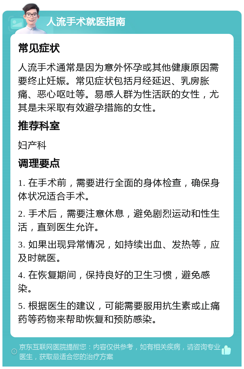 人流手术就医指南 常见症状 人流手术通常是因为意外怀孕或其他健康原因需要终止妊娠。常见症状包括月经延迟、乳房胀痛、恶心呕吐等。易感人群为性活跃的女性，尤其是未采取有效避孕措施的女性。 推荐科室 妇产科 调理要点 1. 在手术前，需要进行全面的身体检查，确保身体状况适合手术。 2. 手术后，需要注意休息，避免剧烈运动和性生活，直到医生允许。 3. 如果出现异常情况，如持续出血、发热等，应及时就医。 4. 在恢复期间，保持良好的卫生习惯，避免感染。 5. 根据医生的建议，可能需要服用抗生素或止痛药等药物来帮助恢复和预防感染。