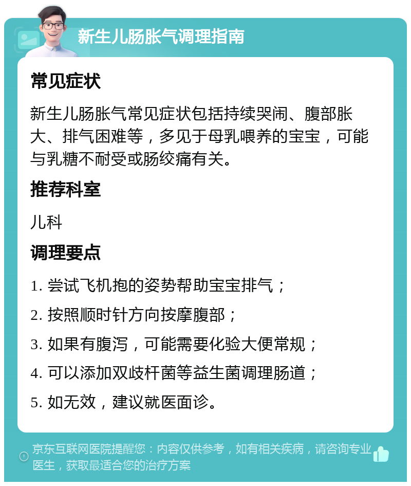 新生儿肠胀气调理指南 常见症状 新生儿肠胀气常见症状包括持续哭闹、腹部胀大、排气困难等，多见于母乳喂养的宝宝，可能与乳糖不耐受或肠绞痛有关。 推荐科室 儿科 调理要点 1. 尝试飞机抱的姿势帮助宝宝排气； 2. 按照顺时针方向按摩腹部； 3. 如果有腹泻，可能需要化验大便常规； 4. 可以添加双歧杆菌等益生菌调理肠道； 5. 如无效，建议就医面诊。