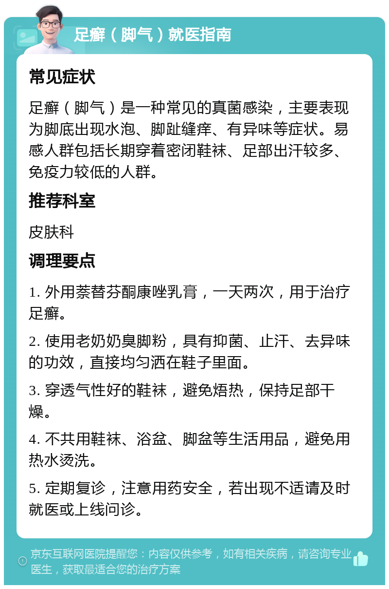 足癣（脚气）就医指南 常见症状 足癣（脚气）是一种常见的真菌感染，主要表现为脚底出现水泡、脚趾缝痒、有异味等症状。易感人群包括长期穿着密闭鞋袜、足部出汗较多、免疫力较低的人群。 推荐科室 皮肤科 调理要点 1. 外用萘替芬酮康唑乳膏，一天两次，用于治疗足癣。 2. 使用老奶奶臭脚粉，具有抑菌、止汗、去异味的功效，直接均匀洒在鞋子里面。 3. 穿透气性好的鞋袜，避免焐热，保持足部干燥。 4. 不共用鞋袜、浴盆、脚盆等生活用品，避免用热水烫洗。 5. 定期复诊，注意用药安全，若出现不适请及时就医或上线问诊。