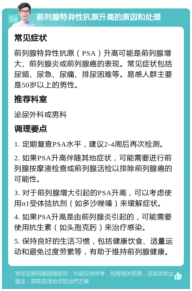 前列腺特异性抗原升高的原因和处理 常见症状 前列腺特异性抗原（PSA）升高可能是前列腺增大、前列腺炎或前列腺癌的表现。常见症状包括尿频、尿急、尿痛、排尿困难等。易感人群主要是50岁以上的男性。 推荐科室 泌尿外科或男科 调理要点 1. 定期复查PSA水平，建议2-4周后再次检测。 2. 如果PSA升高伴随其他症状，可能需要进行前列腺按摩液检查或前列腺活检以排除前列腺癌的可能性。 3. 对于前列腺增大引起的PSA升高，可以考虑使用α1受体拮抗剂（如多沙唑嗪）来缓解症状。 4. 如果PSA升高是由前列腺炎引起的，可能需要使用抗生素（如头孢克肟）来治疗感染。 5. 保持良好的生活习惯，包括健康饮食、适量运动和避免过度劳累等，有助于维持前列腺健康。