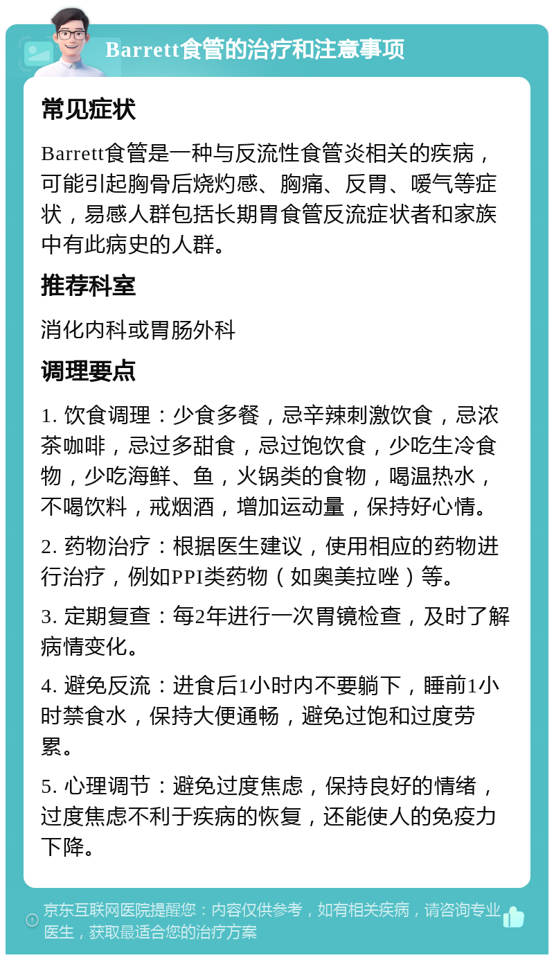 Barrett食管的治疗和注意事项 常见症状 Barrett食管是一种与反流性食管炎相关的疾病，可能引起胸骨后烧灼感、胸痛、反胃、嗳气等症状，易感人群包括长期胃食管反流症状者和家族中有此病史的人群。 推荐科室 消化内科或胃肠外科 调理要点 1. 饮食调理：少食多餐，忌辛辣刺激饮食，忌浓茶咖啡，忌过多甜食，忌过饱饮食，少吃生冷食物，少吃海鲜、鱼，火锅类的食物，喝温热水，不喝饮料，戒烟酒，增加运动量，保持好心情。 2. 药物治疗：根据医生建议，使用相应的药物进行治疗，例如PPI类药物（如奥美拉唑）等。 3. 定期复查：每2年进行一次胃镜检查，及时了解病情变化。 4. 避免反流：进食后1小时内不要躺下，睡前1小时禁食水，保持大便通畅，避免过饱和过度劳累。 5. 心理调节：避免过度焦虑，保持良好的情绪，过度焦虑不利于疾病的恢复，还能使人的免疫力下降。