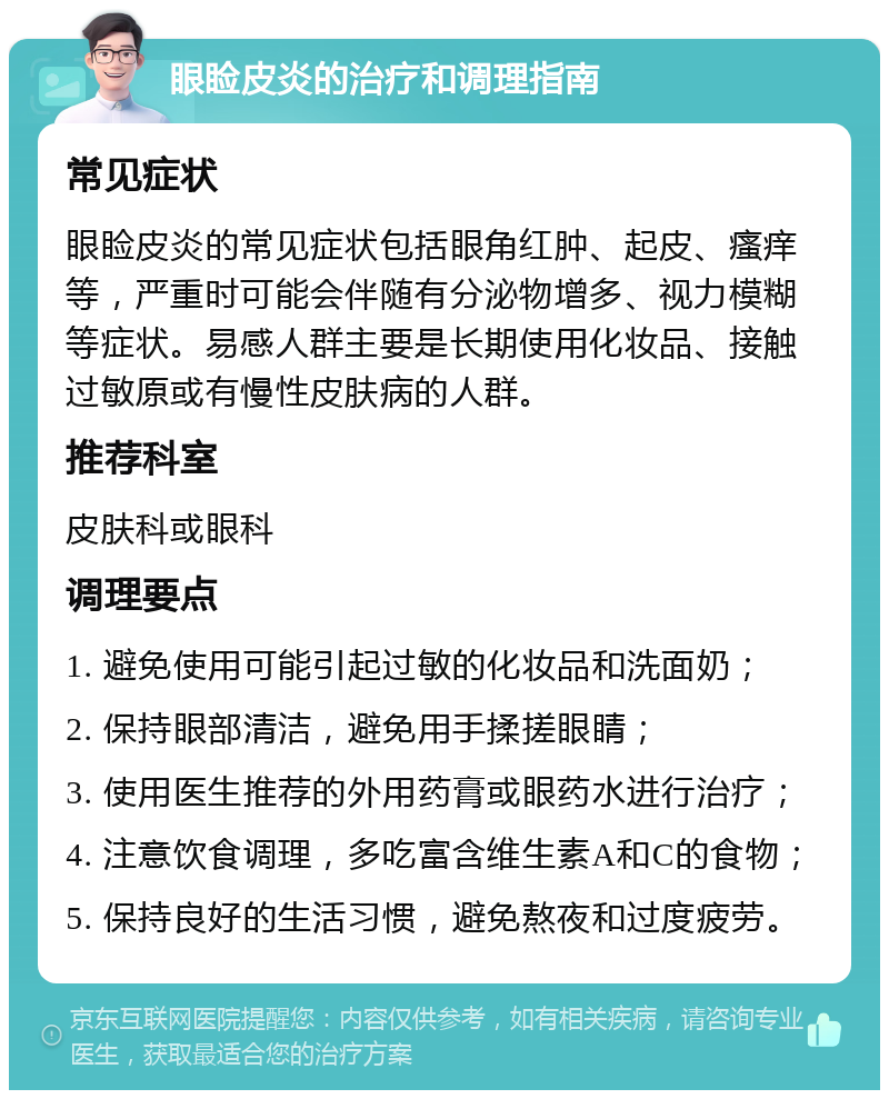 眼睑皮炎的治疗和调理指南 常见症状 眼睑皮炎的常见症状包括眼角红肿、起皮、瘙痒等，严重时可能会伴随有分泌物增多、视力模糊等症状。易感人群主要是长期使用化妆品、接触过敏原或有慢性皮肤病的人群。 推荐科室 皮肤科或眼科 调理要点 1. 避免使用可能引起过敏的化妆品和洗面奶； 2. 保持眼部清洁，避免用手揉搓眼睛； 3. 使用医生推荐的外用药膏或眼药水进行治疗； 4. 注意饮食调理，多吃富含维生素A和C的食物； 5. 保持良好的生活习惯，避免熬夜和过度疲劳。