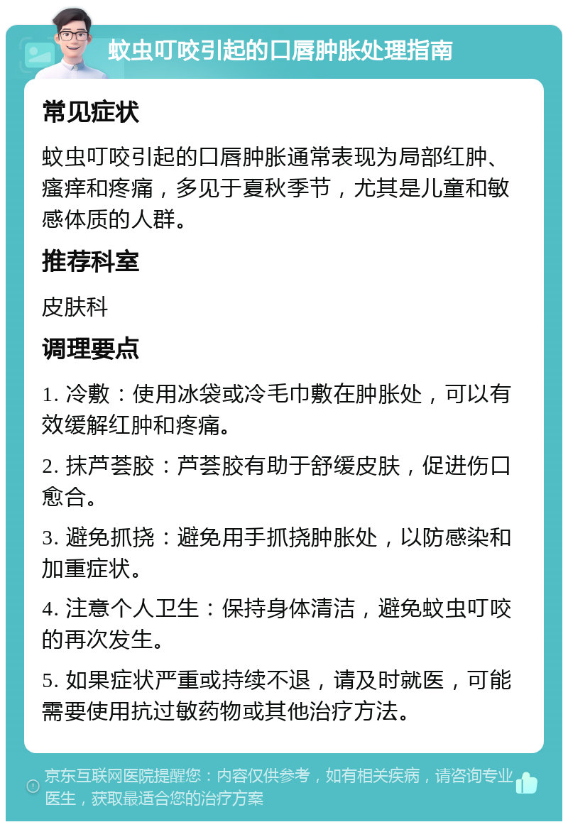 蚊虫叮咬引起的口唇肿胀处理指南 常见症状 蚊虫叮咬引起的口唇肿胀通常表现为局部红肿、瘙痒和疼痛，多见于夏秋季节，尤其是儿童和敏感体质的人群。 推荐科室 皮肤科 调理要点 1. 冷敷：使用冰袋或冷毛巾敷在肿胀处，可以有效缓解红肿和疼痛。 2. 抹芦荟胶：芦荟胶有助于舒缓皮肤，促进伤口愈合。 3. 避免抓挠：避免用手抓挠肿胀处，以防感染和加重症状。 4. 注意个人卫生：保持身体清洁，避免蚊虫叮咬的再次发生。 5. 如果症状严重或持续不退，请及时就医，可能需要使用抗过敏药物或其他治疗方法。