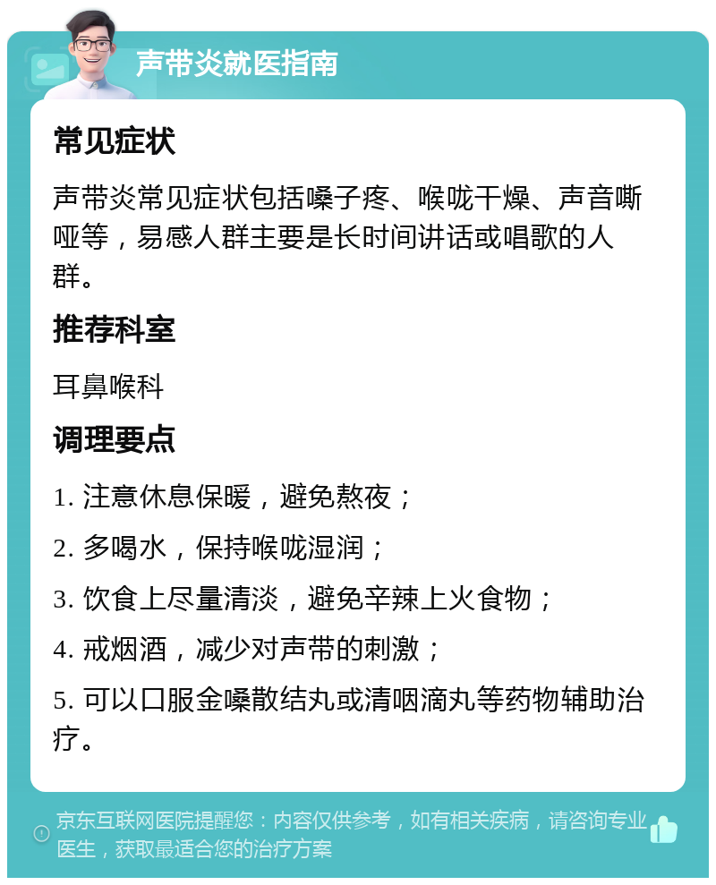 声带炎就医指南 常见症状 声带炎常见症状包括嗓子疼、喉咙干燥、声音嘶哑等，易感人群主要是长时间讲话或唱歌的人群。 推荐科室 耳鼻喉科 调理要点 1. 注意休息保暖，避免熬夜； 2. 多喝水，保持喉咙湿润； 3. 饮食上尽量清淡，避免辛辣上火食物； 4. 戒烟酒，减少对声带的刺激； 5. 可以口服金嗓散结丸或清咽滴丸等药物辅助治疗。