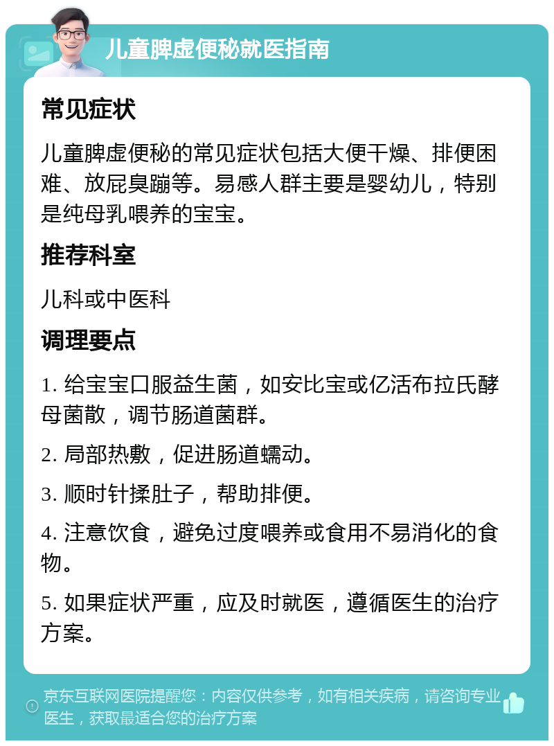 儿童脾虚便秘就医指南 常见症状 儿童脾虚便秘的常见症状包括大便干燥、排便困难、放屁臭蹦等。易感人群主要是婴幼儿，特别是纯母乳喂养的宝宝。 推荐科室 儿科或中医科 调理要点 1. 给宝宝口服益生菌，如安比宝或亿活布拉氏酵母菌散，调节肠道菌群。 2. 局部热敷，促进肠道蠕动。 3. 顺时针揉肚子，帮助排便。 4. 注意饮食，避免过度喂养或食用不易消化的食物。 5. 如果症状严重，应及时就医，遵循医生的治疗方案。