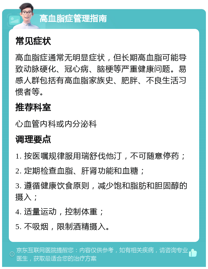 高血脂症管理指南 常见症状 高血脂症通常无明显症状，但长期高血脂可能导致动脉硬化、冠心病、脑梗等严重健康问题。易感人群包括有高血脂家族史、肥胖、不良生活习惯者等。 推荐科室 心血管内科或内分泌科 调理要点 1. 按医嘱规律服用瑞舒伐他汀，不可随意停药； 2. 定期检查血脂、肝肾功能和血糖； 3. 遵循健康饮食原则，减少饱和脂肪和胆固醇的摄入； 4. 适量运动，控制体重； 5. 不吸烟，限制酒精摄入。