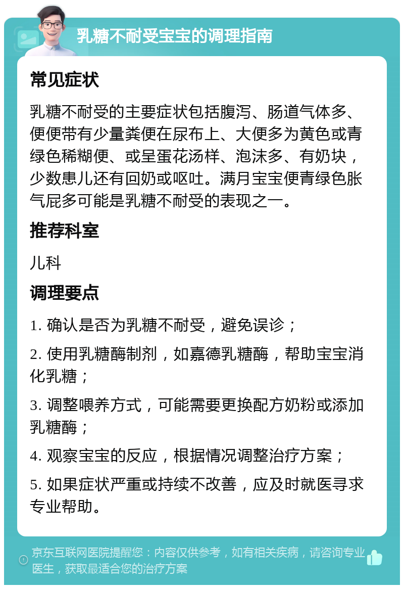 乳糖不耐受宝宝的调理指南 常见症状 乳糖不耐受的主要症状包括腹泻、肠道气体多、便便带有少量粪便在尿布上、大便多为黄色或青绿色稀糊便、或呈蛋花汤样、泡沫多、有奶块，少数患儿还有回奶或呕吐。满月宝宝便青绿色胀气屁多可能是乳糖不耐受的表现之一。 推荐科室 儿科 调理要点 1. 确认是否为乳糖不耐受，避免误诊； 2. 使用乳糖酶制剂，如嘉德乳糖酶，帮助宝宝消化乳糖； 3. 调整喂养方式，可能需要更换配方奶粉或添加乳糖酶； 4. 观察宝宝的反应，根据情况调整治疗方案； 5. 如果症状严重或持续不改善，应及时就医寻求专业帮助。