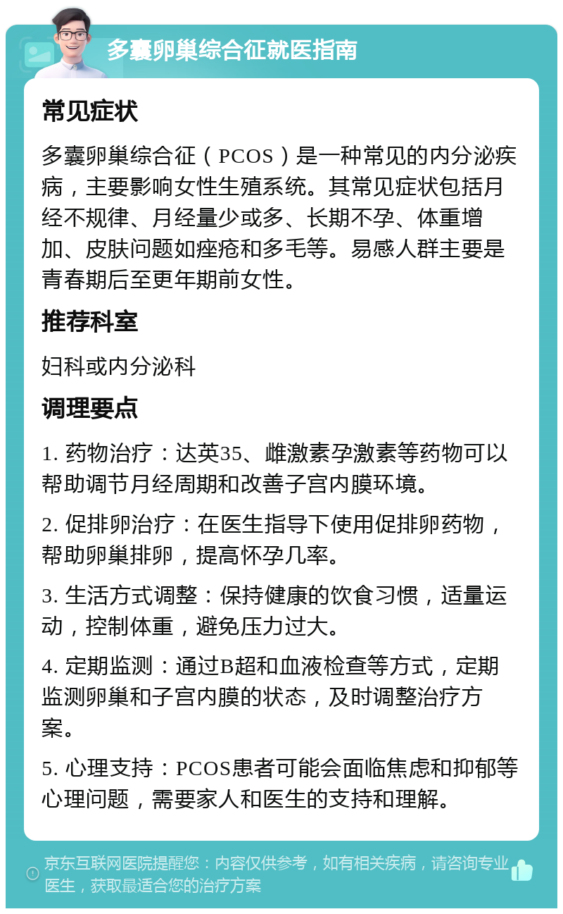 多囊卵巢综合征就医指南 常见症状 多囊卵巢综合征（PCOS）是一种常见的内分泌疾病，主要影响女性生殖系统。其常见症状包括月经不规律、月经量少或多、长期不孕、体重增加、皮肤问题如痤疮和多毛等。易感人群主要是青春期后至更年期前女性。 推荐科室 妇科或内分泌科 调理要点 1. 药物治疗：达英35、雌激素孕激素等药物可以帮助调节月经周期和改善子宫内膜环境。 2. 促排卵治疗：在医生指导下使用促排卵药物，帮助卵巢排卵，提高怀孕几率。 3. 生活方式调整：保持健康的饮食习惯，适量运动，控制体重，避免压力过大。 4. 定期监测：通过B超和血液检查等方式，定期监测卵巢和子宫内膜的状态，及时调整治疗方案。 5. 心理支持：PCOS患者可能会面临焦虑和抑郁等心理问题，需要家人和医生的支持和理解。