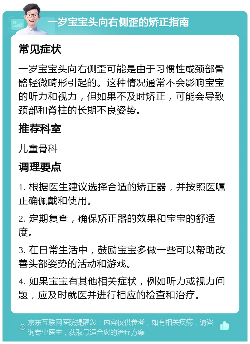 一岁宝宝头向右侧歪的矫正指南 常见症状 一岁宝宝头向右侧歪可能是由于习惯性或颈部骨骼轻微畸形引起的。这种情况通常不会影响宝宝的听力和视力，但如果不及时矫正，可能会导致颈部和脊柱的长期不良姿势。 推荐科室 儿童骨科 调理要点 1. 根据医生建议选择合适的矫正器，并按照医嘱正确佩戴和使用。 2. 定期复查，确保矫正器的效果和宝宝的舒适度。 3. 在日常生活中，鼓励宝宝多做一些可以帮助改善头部姿势的活动和游戏。 4. 如果宝宝有其他相关症状，例如听力或视力问题，应及时就医并进行相应的检查和治疗。