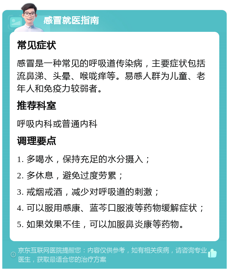 感冒就医指南 常见症状 感冒是一种常见的呼吸道传染病，主要症状包括流鼻涕、头晕、喉咙痒等。易感人群为儿童、老年人和免疫力较弱者。 推荐科室 呼吸内科或普通内科 调理要点 1. 多喝水，保持充足的水分摄入； 2. 多休息，避免过度劳累； 3. 戒烟戒酒，减少对呼吸道的刺激； 4. 可以服用感康、蓝芩口服液等药物缓解症状； 5. 如果效果不佳，可以加服鼻炎康等药物。