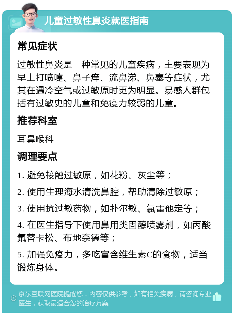 儿童过敏性鼻炎就医指南 常见症状 过敏性鼻炎是一种常见的儿童疾病，主要表现为早上打喷嚏、鼻子痒、流鼻涕、鼻塞等症状，尤其在遇冷空气或过敏原时更为明显。易感人群包括有过敏史的儿童和免疫力较弱的儿童。 推荐科室 耳鼻喉科 调理要点 1. 避免接触过敏原，如花粉、灰尘等； 2. 使用生理海水清洗鼻腔，帮助清除过敏原； 3. 使用抗过敏药物，如扑尔敏、氯雷他定等； 4. 在医生指导下使用鼻用类固醇喷雾剂，如丙酸氟替卡松、布地奈德等； 5. 加强免疫力，多吃富含维生素C的食物，适当锻炼身体。