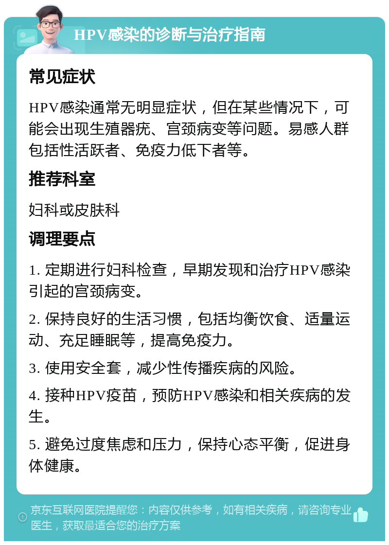 HPV感染的诊断与治疗指南 常见症状 HPV感染通常无明显症状，但在某些情况下，可能会出现生殖器疣、宫颈病变等问题。易感人群包括性活跃者、免疫力低下者等。 推荐科室 妇科或皮肤科 调理要点 1. 定期进行妇科检查，早期发现和治疗HPV感染引起的宫颈病变。 2. 保持良好的生活习惯，包括均衡饮食、适量运动、充足睡眠等，提高免疫力。 3. 使用安全套，减少性传播疾病的风险。 4. 接种HPV疫苗，预防HPV感染和相关疾病的发生。 5. 避免过度焦虑和压力，保持心态平衡，促进身体健康。