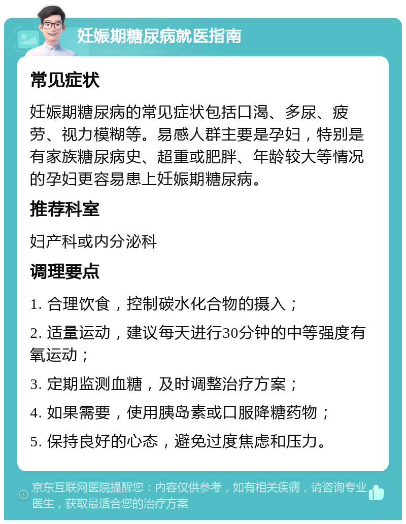 妊娠期糖尿病就医指南 常见症状 妊娠期糖尿病的常见症状包括口渴、多尿、疲劳、视力模糊等。易感人群主要是孕妇，特别是有家族糖尿病史、超重或肥胖、年龄较大等情况的孕妇更容易患上妊娠期糖尿病。 推荐科室 妇产科或内分泌科 调理要点 1. 合理饮食，控制碳水化合物的摄入； 2. 适量运动，建议每天进行30分钟的中等强度有氧运动； 3. 定期监测血糖，及时调整治疗方案； 4. 如果需要，使用胰岛素或口服降糖药物； 5. 保持良好的心态，避免过度焦虑和压力。