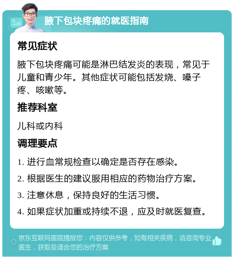 腋下包块疼痛的就医指南 常见症状 腋下包块疼痛可能是淋巴结发炎的表现，常见于儿童和青少年。其他症状可能包括发烧、嗓子疼、咳嗽等。 推荐科室 儿科或内科 调理要点 1. 进行血常规检查以确定是否存在感染。 2. 根据医生的建议服用相应的药物治疗方案。 3. 注意休息，保持良好的生活习惯。 4. 如果症状加重或持续不退，应及时就医复查。