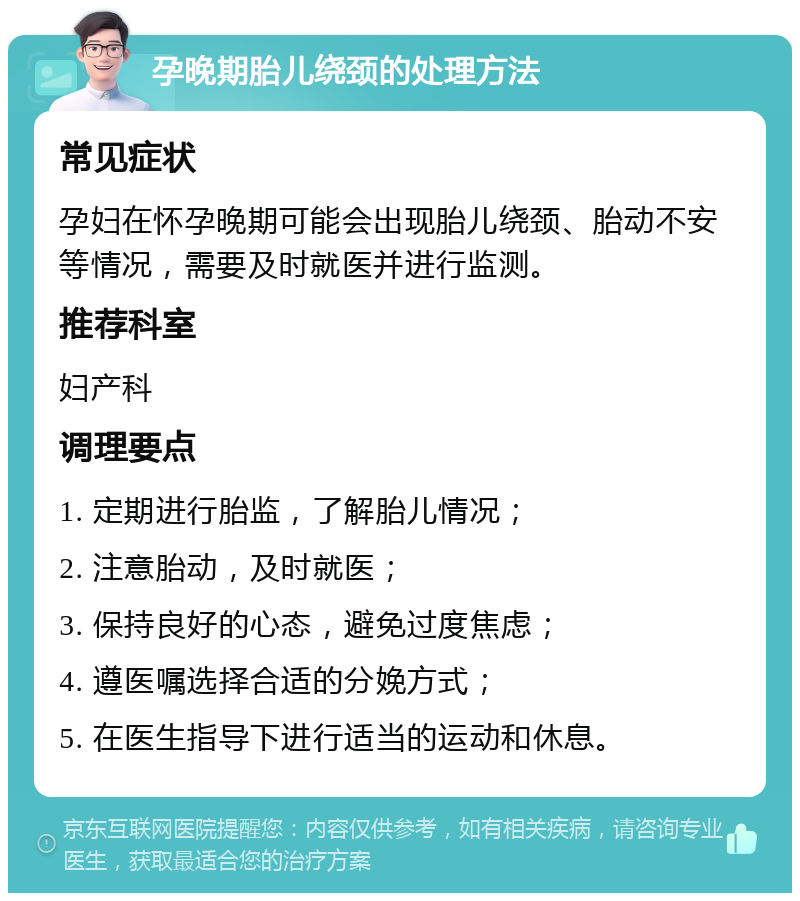 孕晚期胎儿绕颈的处理方法 常见症状 孕妇在怀孕晚期可能会出现胎儿绕颈、胎动不安等情况，需要及时就医并进行监测。 推荐科室 妇产科 调理要点 1. 定期进行胎监，了解胎儿情况； 2. 注意胎动，及时就医； 3. 保持良好的心态，避免过度焦虑； 4. 遵医嘱选择合适的分娩方式； 5. 在医生指导下进行适当的运动和休息。