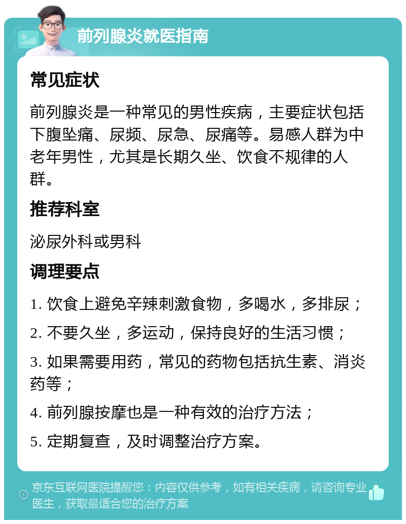 前列腺炎就医指南 常见症状 前列腺炎是一种常见的男性疾病，主要症状包括下腹坠痛、尿频、尿急、尿痛等。易感人群为中老年男性，尤其是长期久坐、饮食不规律的人群。 推荐科室 泌尿外科或男科 调理要点 1. 饮食上避免辛辣刺激食物，多喝水，多排尿； 2. 不要久坐，多运动，保持良好的生活习惯； 3. 如果需要用药，常见的药物包括抗生素、消炎药等； 4. 前列腺按摩也是一种有效的治疗方法； 5. 定期复查，及时调整治疗方案。