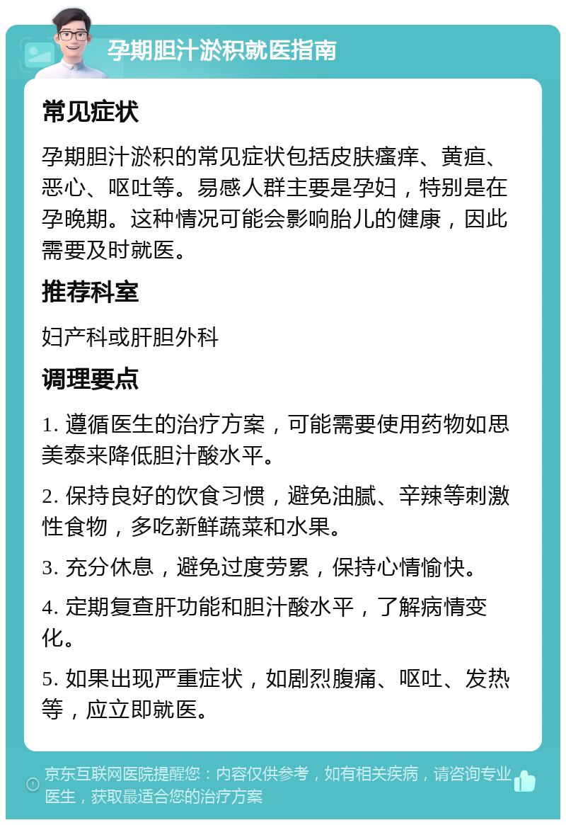 孕期胆汁淤积就医指南 常见症状 孕期胆汁淤积的常见症状包括皮肤瘙痒、黄疸、恶心、呕吐等。易感人群主要是孕妇，特别是在孕晚期。这种情况可能会影响胎儿的健康，因此需要及时就医。 推荐科室 妇产科或肝胆外科 调理要点 1. 遵循医生的治疗方案，可能需要使用药物如思美泰来降低胆汁酸水平。 2. 保持良好的饮食习惯，避免油腻、辛辣等刺激性食物，多吃新鲜蔬菜和水果。 3. 充分休息，避免过度劳累，保持心情愉快。 4. 定期复查肝功能和胆汁酸水平，了解病情变化。 5. 如果出现严重症状，如剧烈腹痛、呕吐、发热等，应立即就医。