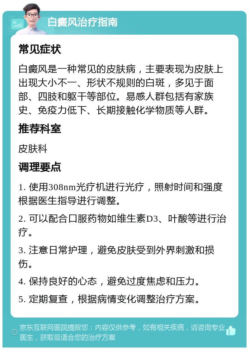 白癜风治疗指南 常见症状 白癜风是一种常见的皮肤病，主要表现为皮肤上出现大小不一、形状不规则的白斑，多见于面部、四肢和躯干等部位。易感人群包括有家族史、免疫力低下、长期接触化学物质等人群。 推荐科室 皮肤科 调理要点 1. 使用308nm光疗机进行光疗，照射时间和强度根据医生指导进行调整。 2. 可以配合口服药物如维生素D3、叶酸等进行治疗。 3. 注意日常护理，避免皮肤受到外界刺激和损伤。 4. 保持良好的心态，避免过度焦虑和压力。 5. 定期复查，根据病情变化调整治疗方案。