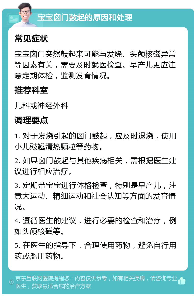 宝宝囟门鼓起的原因和处理 常见症状 宝宝囟门突然鼓起来可能与发烧、头颅核磁异常等因素有关，需要及时就医检查。早产儿更应注意定期体检，监测发育情况。 推荐科室 儿科或神经外科 调理要点 1. 对于发烧引起的囟门鼓起，应及时退烧，使用小儿豉翘清热颗粒等药物。 2. 如果囟门鼓起与其他疾病相关，需根据医生建议进行相应治疗。 3. 定期带宝宝进行体格检查，特别是早产儿，注意大运动、精细运动和社会认知等方面的发育情况。 4. 遵循医生的建议，进行必要的检查和治疗，例如头颅核磁等。 5. 在医生的指导下，合理使用药物，避免自行用药或滥用药物。