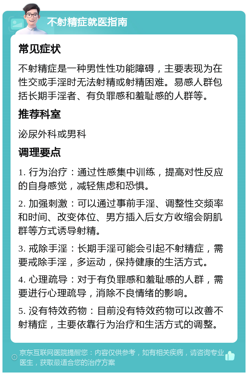 不射精症就医指南 常见症状 不射精症是一种男性性功能障碍，主要表现为在性交或手淫时无法射精或射精困难。易感人群包括长期手淫者、有负罪感和羞耻感的人群等。 推荐科室 泌尿外科或男科 调理要点 1. 行为治疗：通过性感集中训练，提高对性反应的自身感觉，减轻焦虑和恐惧。 2. 加强刺激：可以通过事前手淫、调整性交频率和时间、改变体位、男方插入后女方收缩会阴肌群等方式诱导射精。 3. 戒除手淫：长期手淫可能会引起不射精症，需要戒除手淫，多运动，保持健康的生活方式。 4. 心理疏导：对于有负罪感和羞耻感的人群，需要进行心理疏导，消除不良情绪的影响。 5. 没有特效药物：目前没有特效药物可以改善不射精症，主要依靠行为治疗和生活方式的调整。