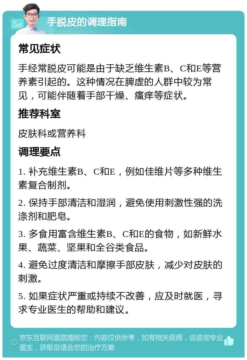 手脱皮的调理指南 常见症状 手经常脱皮可能是由于缺乏维生素B、C和E等营养素引起的。这种情况在脾虚的人群中较为常见，可能伴随着手部干燥、瘙痒等症状。 推荐科室 皮肤科或营养科 调理要点 1. 补充维生素B、C和E，例如佳维片等多种维生素复合制剂。 2. 保持手部清洁和湿润，避免使用刺激性强的洗涤剂和肥皂。 3. 多食用富含维生素B、C和E的食物，如新鲜水果、蔬菜、坚果和全谷类食品。 4. 避免过度清洁和摩擦手部皮肤，减少对皮肤的刺激。 5. 如果症状严重或持续不改善，应及时就医，寻求专业医生的帮助和建议。