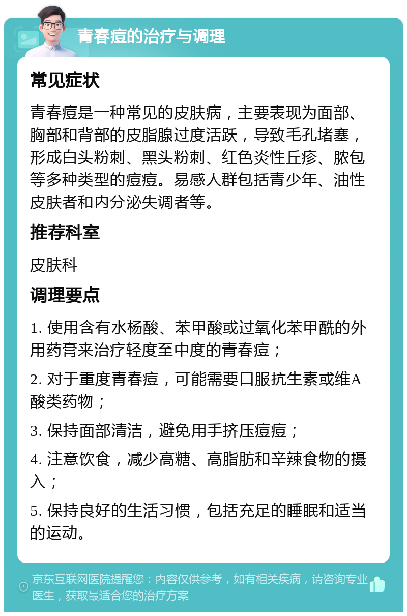 青春痘的治疗与调理 常见症状 青春痘是一种常见的皮肤病，主要表现为面部、胸部和背部的皮脂腺过度活跃，导致毛孔堵塞，形成白头粉刺、黑头粉刺、红色炎性丘疹、脓包等多种类型的痘痘。易感人群包括青少年、油性皮肤者和内分泌失调者等。 推荐科室 皮肤科 调理要点 1. 使用含有水杨酸、苯甲酸或过氧化苯甲酰的外用药膏来治疗轻度至中度的青春痘； 2. 对于重度青春痘，可能需要口服抗生素或维A酸类药物； 3. 保持面部清洁，避免用手挤压痘痘； 4. 注意饮食，减少高糖、高脂肪和辛辣食物的摄入； 5. 保持良好的生活习惯，包括充足的睡眠和适当的运动。