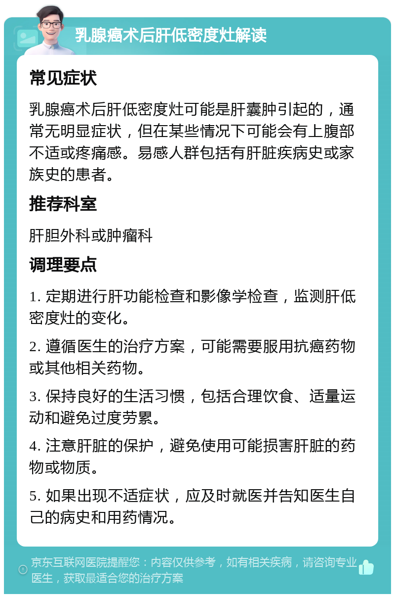 乳腺癌术后肝低密度灶解读 常见症状 乳腺癌术后肝低密度灶可能是肝囊肿引起的，通常无明显症状，但在某些情况下可能会有上腹部不适或疼痛感。易感人群包括有肝脏疾病史或家族史的患者。 推荐科室 肝胆外科或肿瘤科 调理要点 1. 定期进行肝功能检查和影像学检查，监测肝低密度灶的变化。 2. 遵循医生的治疗方案，可能需要服用抗癌药物或其他相关药物。 3. 保持良好的生活习惯，包括合理饮食、适量运动和避免过度劳累。 4. 注意肝脏的保护，避免使用可能损害肝脏的药物或物质。 5. 如果出现不适症状，应及时就医并告知医生自己的病史和用药情况。