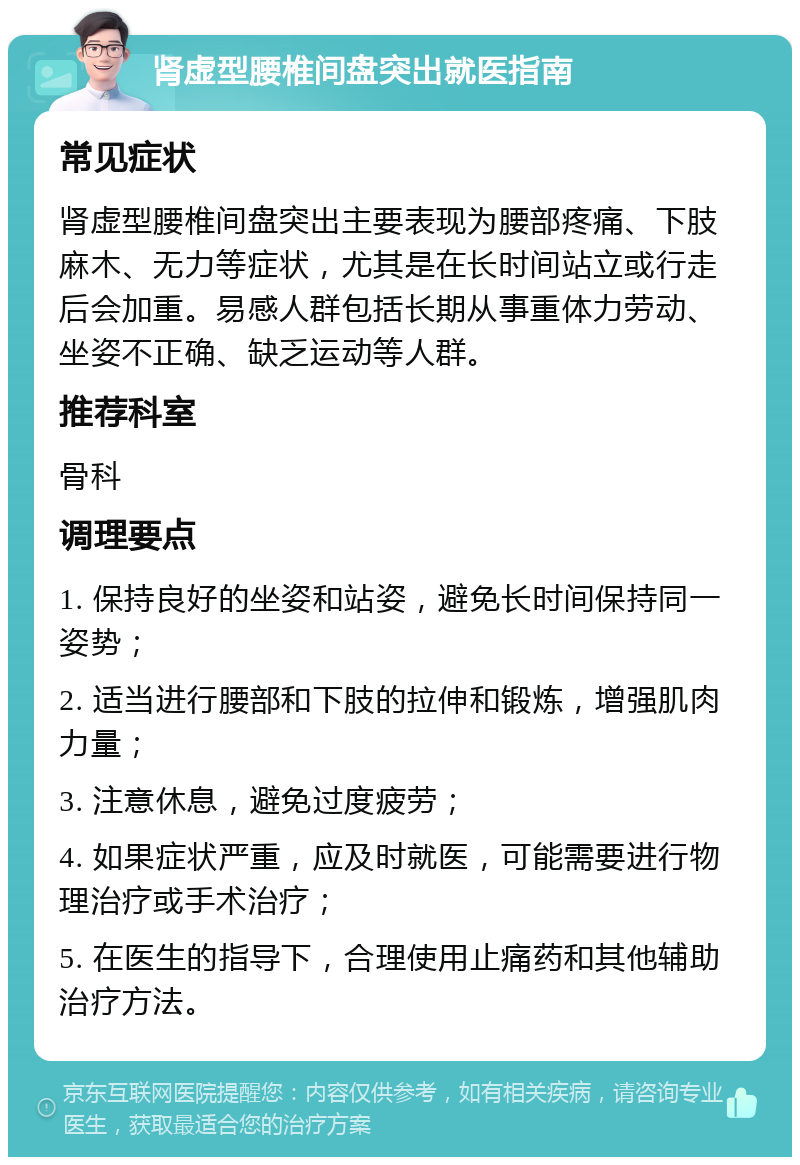 肾虚型腰椎间盘突出就医指南 常见症状 肾虚型腰椎间盘突出主要表现为腰部疼痛、下肢麻木、无力等症状，尤其是在长时间站立或行走后会加重。易感人群包括长期从事重体力劳动、坐姿不正确、缺乏运动等人群。 推荐科室 骨科 调理要点 1. 保持良好的坐姿和站姿，避免长时间保持同一姿势； 2. 适当进行腰部和下肢的拉伸和锻炼，增强肌肉力量； 3. 注意休息，避免过度疲劳； 4. 如果症状严重，应及时就医，可能需要进行物理治疗或手术治疗； 5. 在医生的指导下，合理使用止痛药和其他辅助治疗方法。